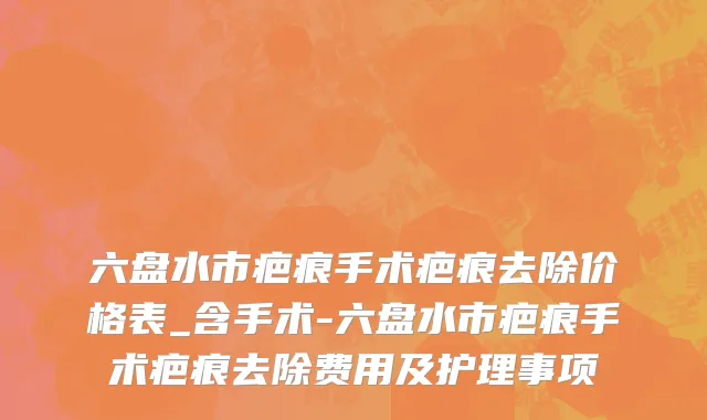 六盘水市疤痕手术疤痕去除价格表_含手术-六盘水市疤痕手术疤痕去除费用及护理事项