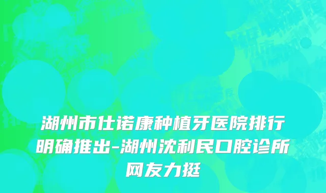 湖州市仕诺康种植牙医院排行明确推出-湖州沈利民口腔诊所网友力挺