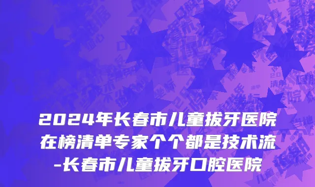 2024年长春市儿童拔牙医院在榜清单专家个个都是技术流-长春市儿童拔牙口腔医院