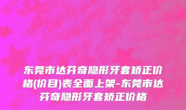 东莞市达芬奇隐形牙套矫正价格(价目)表全面上架-东莞市达芬奇隐形牙套矫正价格