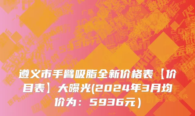 遵义市手臂吸脂全新价格表【价目表】大曝光(2024年3月均价为：5936元）