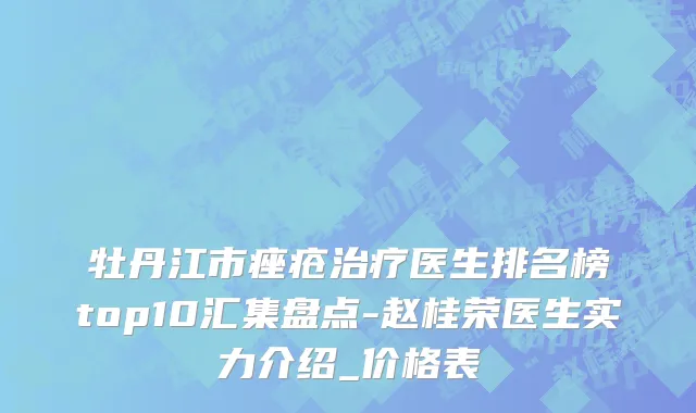 牡丹江市痤疮治疗医生排名榜top10汇集盘点-赵桂荣医生实力介绍_价格表