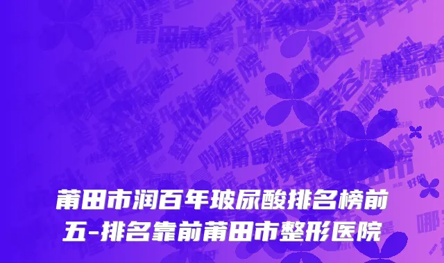 莆田市润百年玻尿酸排名榜前五-排名靠前莆田市整形医院