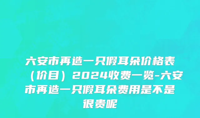 六安市再造一只假耳朵价格表（价目）2024收费一览-六安市再造一只假耳朵费用是不是很贵呢