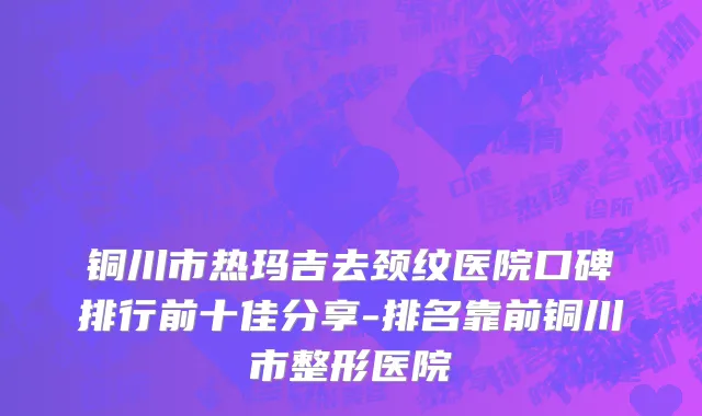 铜川市热玛吉去颈纹医院口碑排行前十佳分享-排名靠前铜川市整形医院