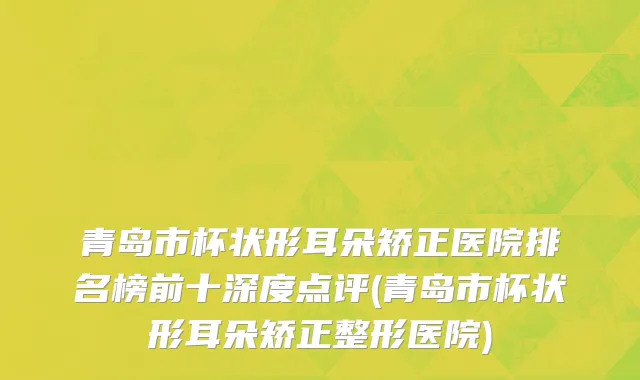 青岛市杯状形耳朵矫正医院排名榜前十深度点评(青岛市杯状形耳朵矫正整形医院)