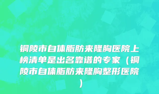 铜陵市自体脂肪来隆胸医院上榜清单是出名靠谱的专家（铜陵市自体脂肪来隆胸整形医院）