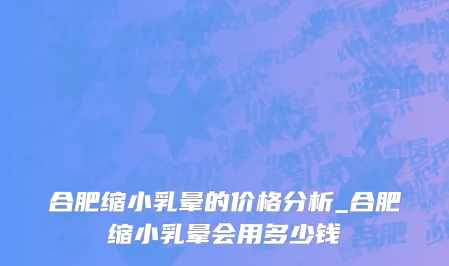 合肥缩小乳晕的价格分析_合肥缩小乳晕会用多少钱