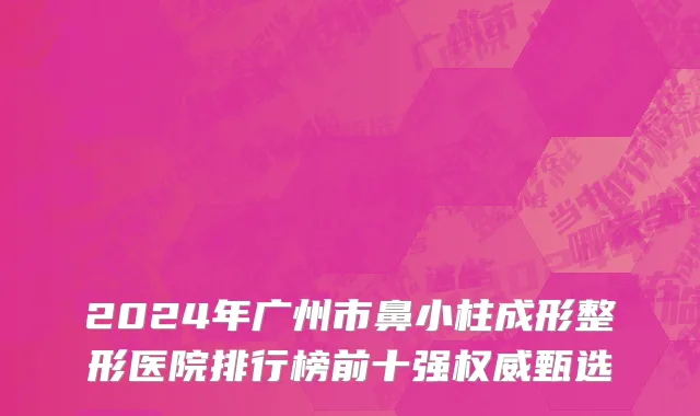 2024年广州市鼻小柱成形整形医院排行榜前十强权威甄选