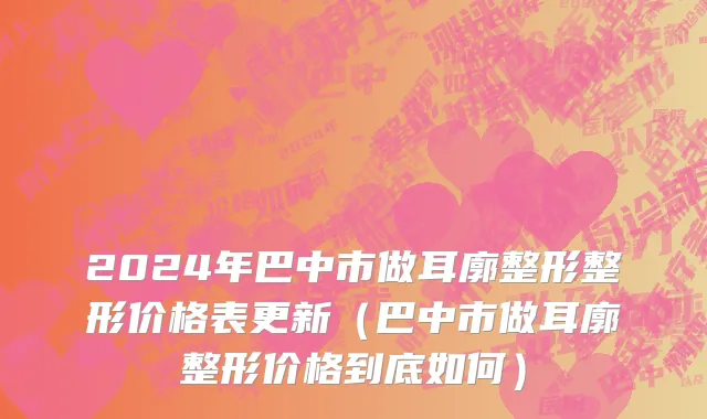 2024年巴中市做耳廓整形整形价格表更新（巴中市做耳廓整形价格到底如何）