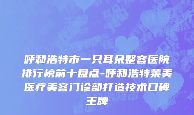 呼和浩特市一只耳朵整容医院排行榜前十盘点-呼和浩特莱美医疗美容门诊部打造技术口碑王牌