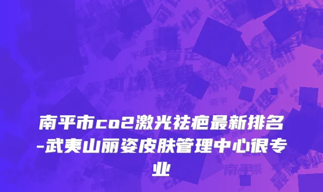 南平市co2激光祛疤最新排名-武夷山丽姿皮肤管理中心很专业