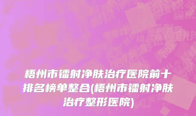 梧州市镭射净肤治疗医院前十排名榜单整合(梧州市镭射净肤治疗整形医院)