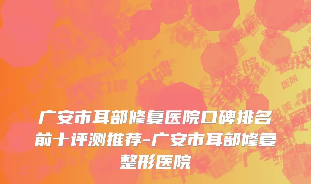 广安市耳部修复医院口碑排名前十评测推荐-广安市耳部修复整形医院