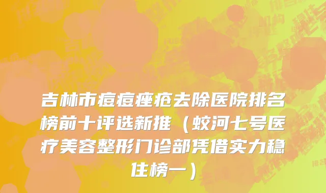 吉林市痘痘痤疮去除医院排名榜前十评选新推（蛟河七号医疗美容整形门诊部凭借实力稳住榜一）
