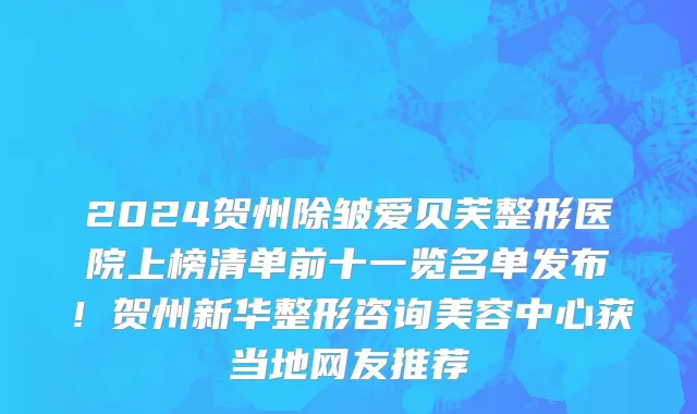 2024贺州除皱爱贝芙整形医院上榜清单前十一览名单发布!贺州新华整形咨询美容中心获当地网友推荐