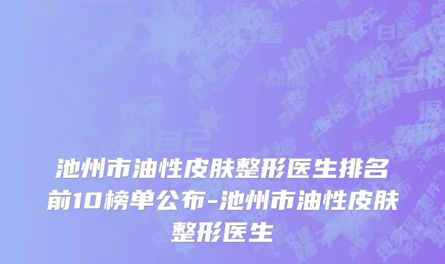 池州市油性皮肤整形医生排名前10榜单公布-池州市油性皮肤整形医生