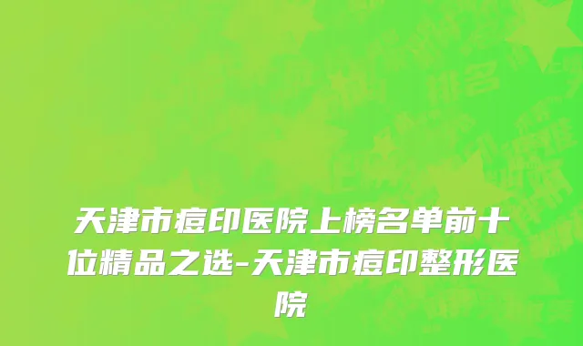 天津市痘印医院上榜名单前十位精品之选-天津市痘印整形医院