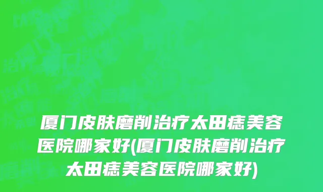 厦门皮肤磨削治疗太田痣美容医院哪家好(厦门皮肤磨削治疗太田痣美容医院哪家好)
