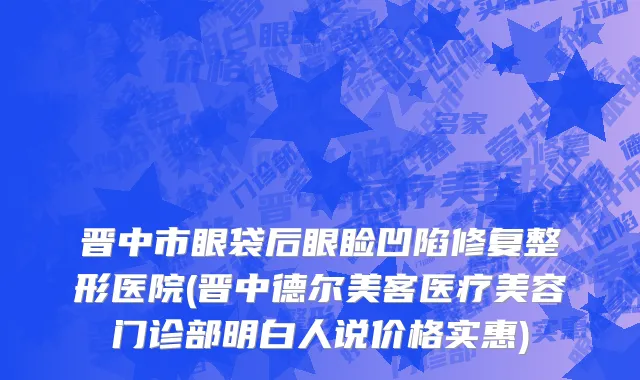 晋中市眼袋后眼睑凹陷修复整形医院(晋中德尔美客医疗美容门诊部明白人说价格实惠)
