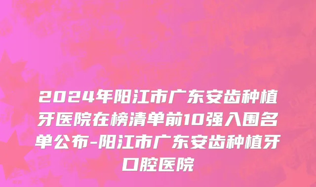 2024年阳江市广东安齿种植牙医院在榜清单前10强入围名单公布-阳江市广东安齿种植牙口腔医院