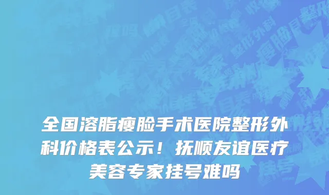 全国溶脂瘦脸手术医院整形外科价格表公示！抚顺友谊医疗美容专家挂号难吗