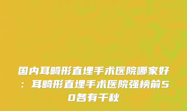 国内耳畸形直埋手术医院哪家好：耳畸形直埋手术医院强榜前50各有千秋