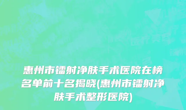 惠州市镭射净肤手术医院在榜名单前十名揭晓(惠州市镭射净肤手术整形医院)