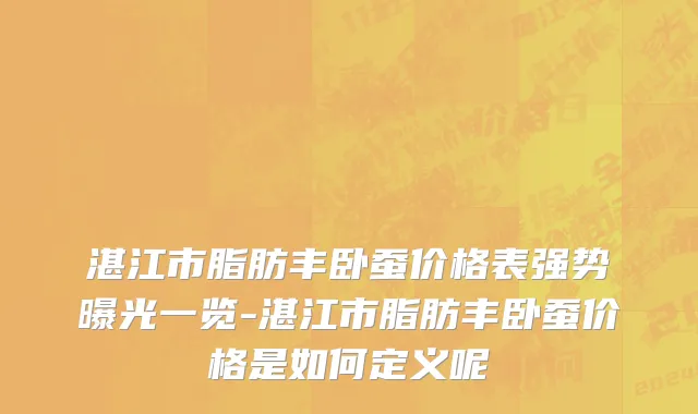 湛江市脂肪丰卧蚕价格表强势曝光一览-湛江市脂肪丰卧蚕价格是如何定义呢
