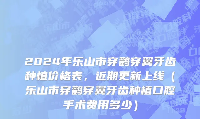 2024年乐山市穿鹳穿翼牙齿种植价格表，近期更新上线（乐山市穿鹳穿翼牙齿种植口腔手术费用多少）