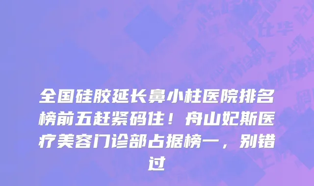 全国硅胶延长鼻小柱医院排名榜前五赶紧码住!舟山妃斯医疗美容门诊部占据榜一,别错过