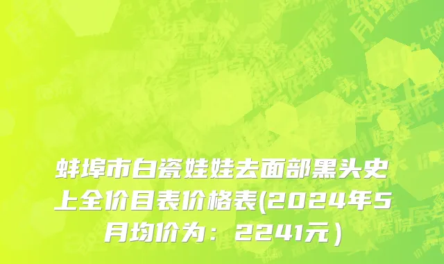 蚌埠市白瓷娃娃去面部黑头史上全价目表价格表(2024年5月均价为：2241元）