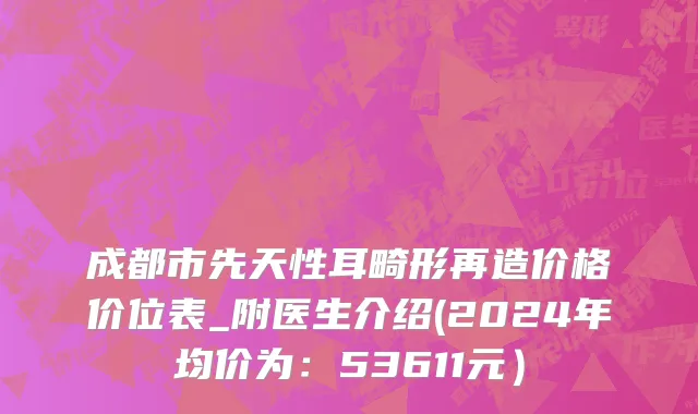 成都市先天性耳畸形再造价格价位表_附医生介绍(2024年均价为：53611元）