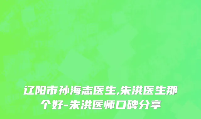 辽阳市孙海志医生,朱洪医生那个好-朱洪医师口碑分享