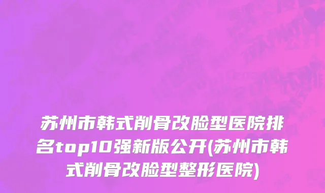 苏州市韩式削骨改脸型医院排名top10强新版公开(苏州市韩式削骨改脸型整形医院)