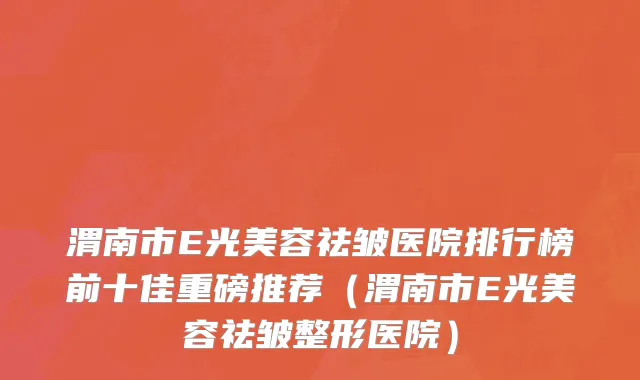 渭南市E光美容祛皱医院排行榜前十佳重磅推荐（渭南市E光美容祛皱整形医院）