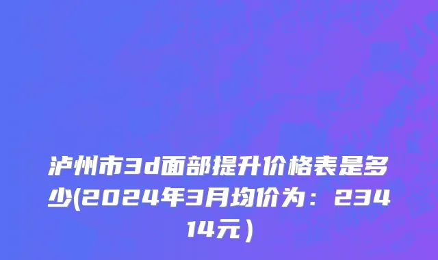 泸州市3d面部提升价格表是多少(2024年3月均价为：23414元）
