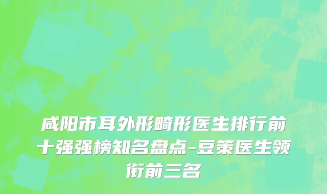 咸阳市耳外形畸形医生排行前十强强榜知名盘点-豆策医生领衔前三名