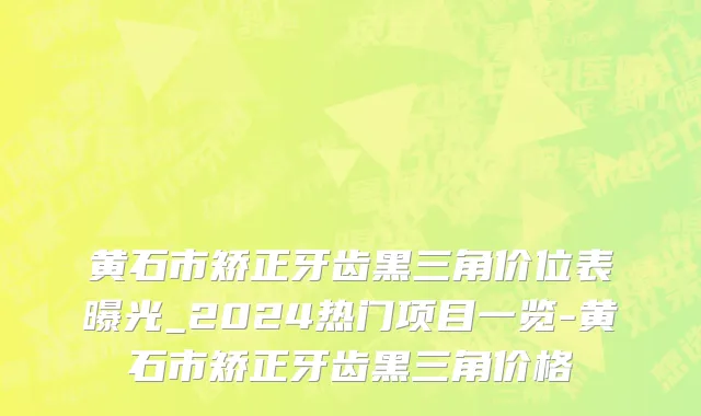 黄石市矫正牙齿黑三角价位表曝光_2024热门项目一览-黄石市矫正牙齿黑三角价格