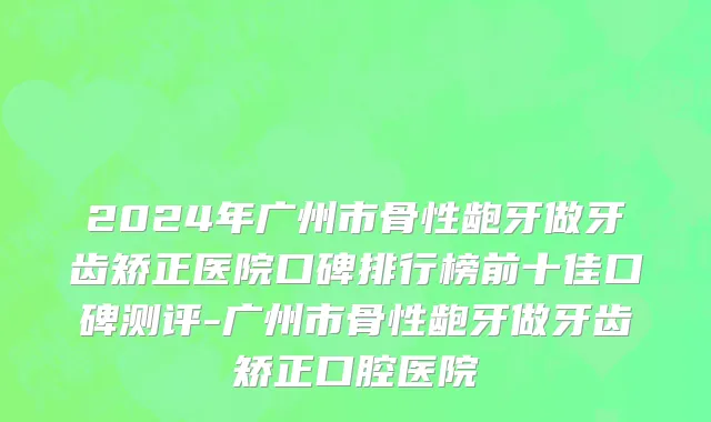 2024年广州市骨性龅牙做牙齿矫正医院口碑排行榜前十佳口碑测评-广州市骨性龅牙做牙齿矫正口腔医院