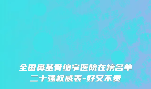 全国鼻基骨缩窄医院在榜名单二十强权威表-好又不贵