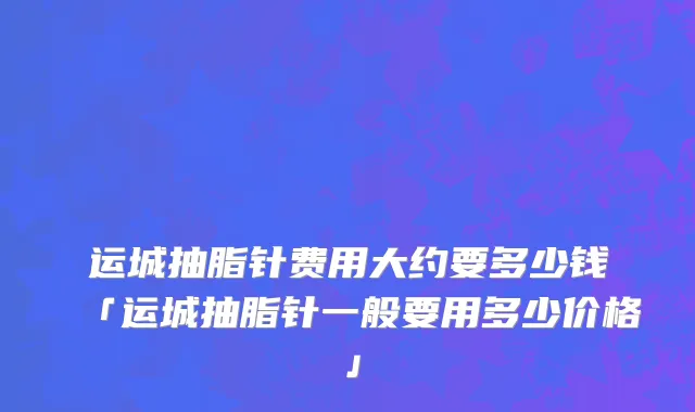 运城抽脂针费用大约要多少钱「运城抽脂针一般要用多少价格」