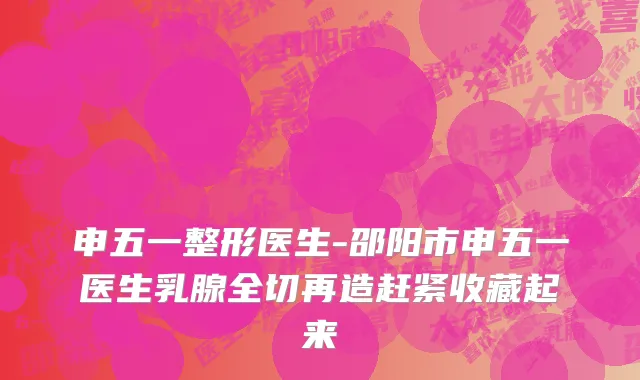 申五一整形医生-邵阳市申五一医生乳腺全切再造赶紧收藏起来