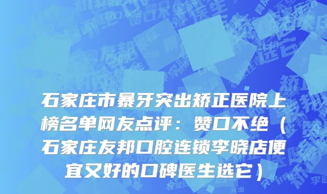 石家庄市暴牙突出矫正医院上榜名单网友点评：赞口不绝（石家庄友邦口腔连锁李晓店便宜又好的口碑医生选它）