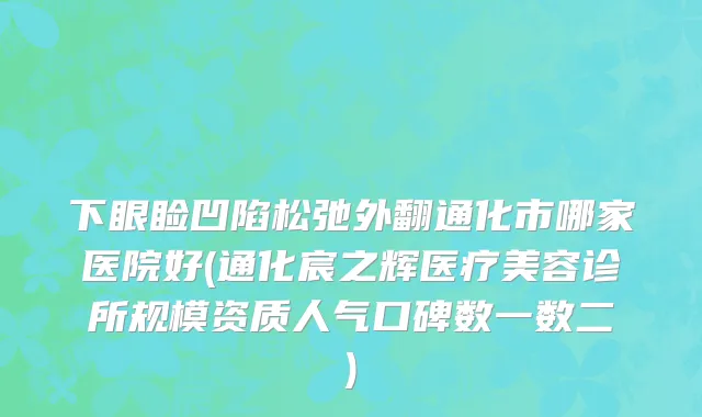 下眼睑凹陷松弛外翻通化市哪家医院好(通化宸之辉医疗美容诊所规模资质人气口碑数一数二)