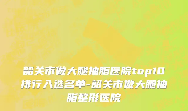 韶关市做大腿抽脂医院top10排行入选名单-韶关市做大腿抽脂整形医院