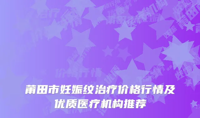 莆田市妊娠纹治疗价格行情及优质医疗机构推荐