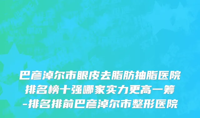 巴彦淖尔市眼皮去脂肪抽脂医院排名榜十强哪家实力更高一筹-排名排前巴彦淖尔市整形医院
