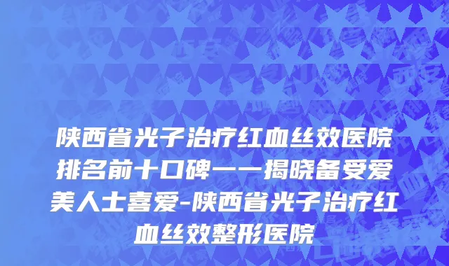 陕西省光子治疗红血丝效医院排名前十口碑一一揭晓备受爱美人士喜爱-陕西省光子治疗红血丝效整形医院