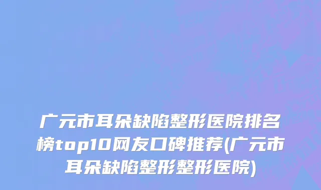 广元市耳朵缺陷整形医院排名榜top10网友口碑推荐(广元市耳朵缺陷整形整形医院)